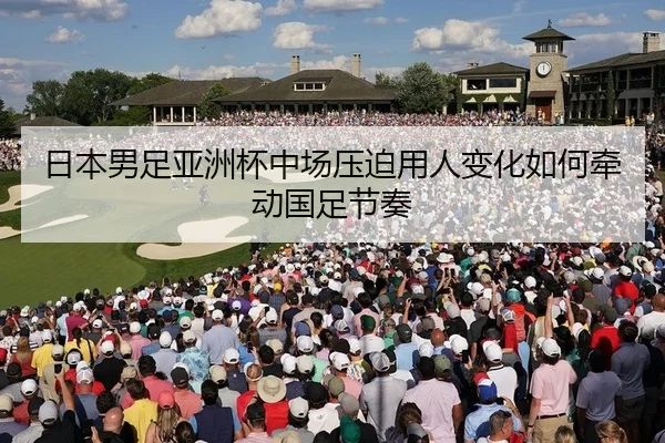 日本男足亚洲杯中场压迫用人变化如何牵动国足节奏